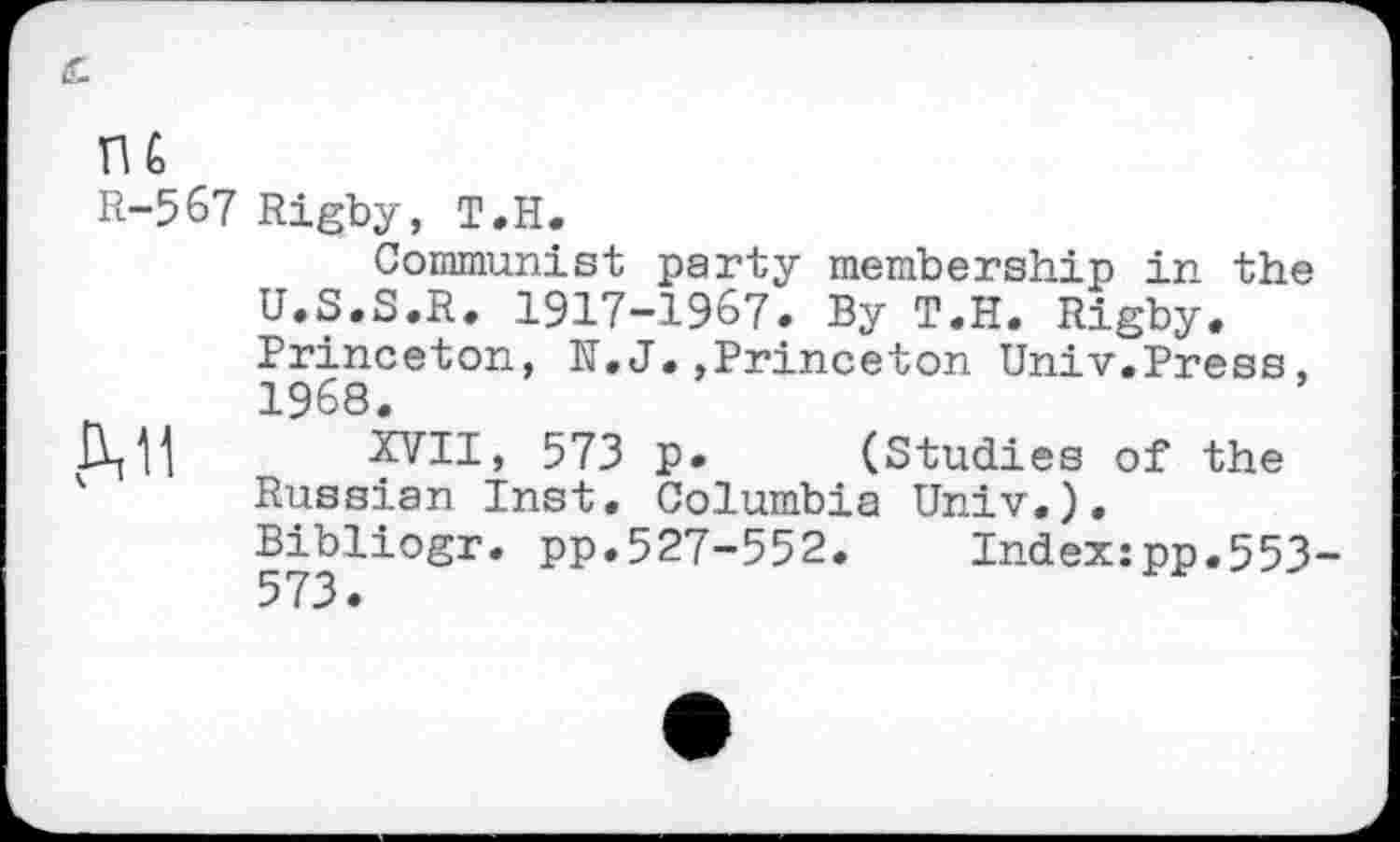 ﻿R-567 Rigby, T.H.
Communist party membership in the U.S.S.R. 1917-1967. By T.H. Rigby. Princeton, K.J,,Princeton Univ.Press, 1968.
XVII, 573 p. (Studies of the K Russian Inst. Columbia Univ.).
Bibliogr. pp.527-552. Index:pp.553